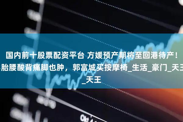 国内前十股票配资平台 方媛预产期将至回港待产！3胎腰酸背痛脚也肿，郭富城买按摩椅_生活_豪门_天王