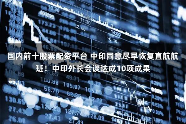 国内前十股票配资平台 中印同意尽早恢复直航航班！中印外长会谈达成10项成果