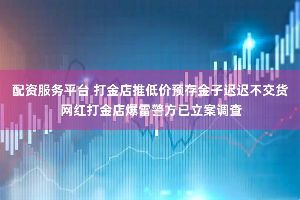 配资服务平台 打金店推低价预存金子迟迟不交货 网红打金店爆雷警方已立案调查