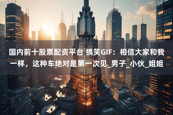 国内前十股票配资平台 搞笑GIF:相信大家和我一样,这种车绝对是第一次见_男子_小伙_姐姐