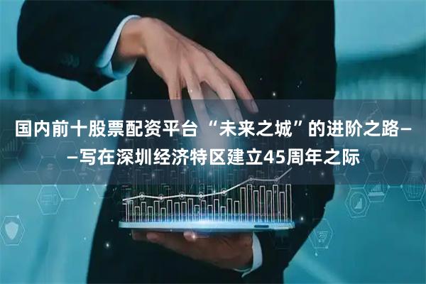 国内前十股票配资平台 “未来之城”的进阶之路——写在深圳经济特区建立45周年之际