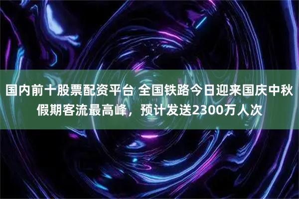 国内前十股票配资平台 全国铁路今日迎来国庆中秋假期客流最高峰，预计发送2300万人次