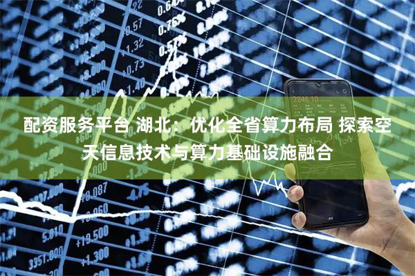 配资服务平台 湖北：优化全省算力布局 探索空天信息技术与算力基础设施融合