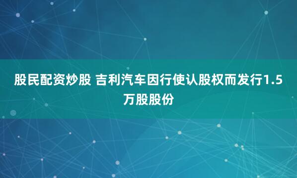 股民配资炒股 吉利汽车因行使认股权而发行1.5万股股份
