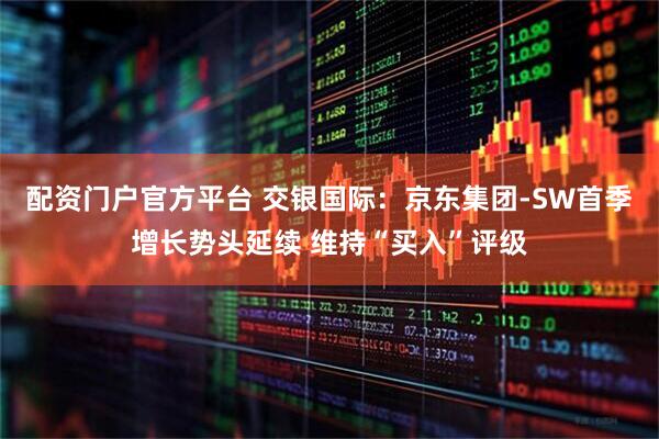 配资门户官方平台 交银国际：京东集团-SW首季增长势头延续 维持“买入”评级