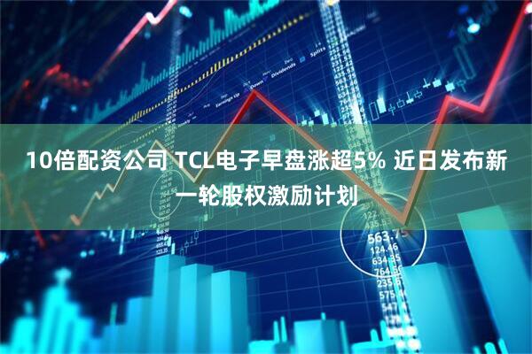 10倍配资公司 TCL电子早盘涨超5% 近日发布新一轮股权激励计划