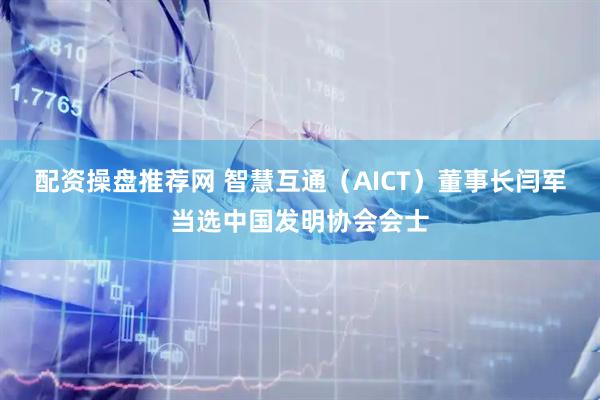 配资操盘推荐网 智慧互通（AICT）董事长闫军当选中国发明协会会士