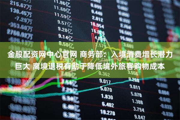 金股配资网中心官网 商务部：入境消费增长潜力巨大 离境退税有助于降低境外旅客购物成本