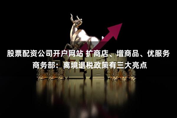 股票配资公司开户网站 扩商店、增商品、优服务 商务部：离境退税政策有三大亮点