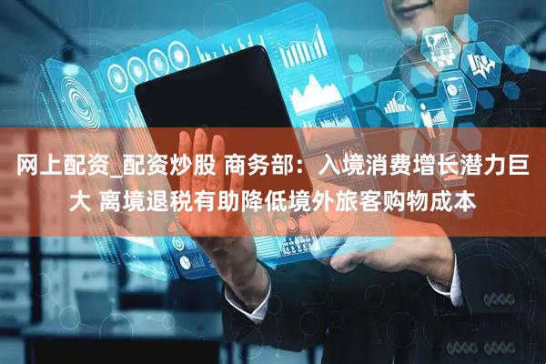 网上配资_配资炒股 商务部：入境消费增长潜力巨大 离境退税有助降低境外旅客购物成本