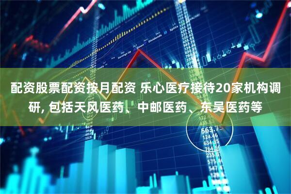 配资股票配资按月配资 乐心医疗接待20家机构调研, 包括天风医药、中邮医药、东吴医药等