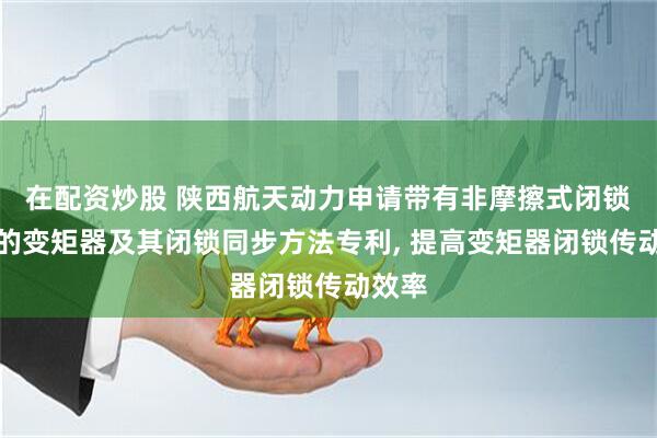 在配资炒股 陕西航天动力申请带有非摩擦式闭锁结构的变矩器及其闭锁同步方法专利, 提高变矩器闭锁传动效率