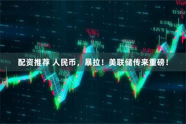 配资推荐 人民币，暴拉！美联储传来重磅！