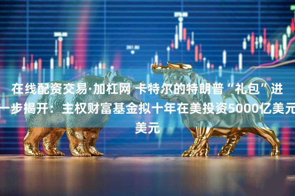 在线配资交易·加杠网 卡特尔的特朗普“礼包”进一步揭开：主权财富基金拟十年在美投资5000亿美元