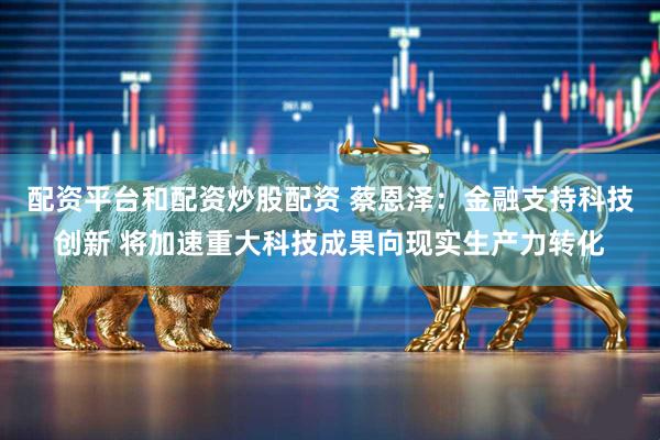 配资平台和配资炒股配资 蔡恩泽：金融支持科技创新 将加速重大科技成果向现实生产力转化