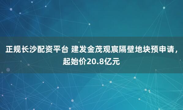 正规长沙配资平台 建发金茂观宸隔壁地块预申请，起始价20.8亿元