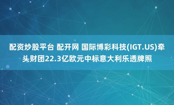 配资炒股平台 配开网 国际博彩科技(IGT.US)牵头财团22.3亿欧元中标意大利乐透牌照