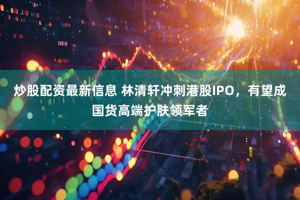 炒股配资最新信息 林清轩冲刺港股IPO，有望成国货高端护肤领军者