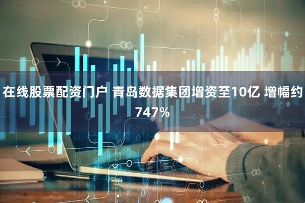 在线股票配资门户 青岛数据集团增资至10亿 增幅约747%