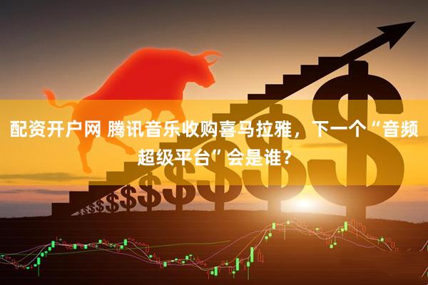 配资开户网 腾讯音乐收购喜马拉雅，下一个“音频超级平台”会是谁？
