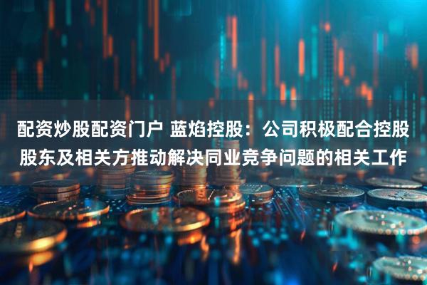 配资炒股配资门户 蓝焰控股：公司积极配合控股股东及相关方推动解决同业竞争问题的相关工作