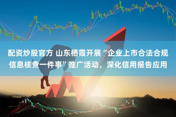 配资炒股官方 山东栖霞开展“企业上市合法合规信息核查一件事”推广活动，深化信用报告应用