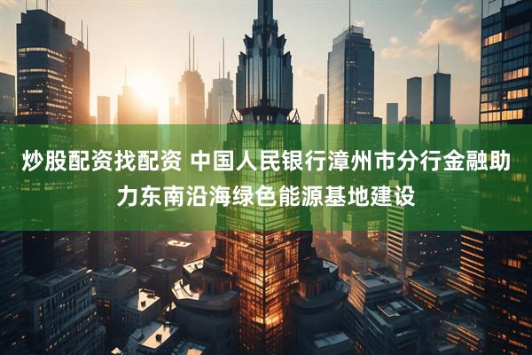 炒股配资找配资 中国人民银行漳州市分行金融助力东南沿海绿色能源基地建设
