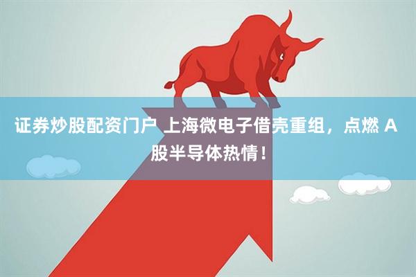 证券炒股配资门户 上海微电子借壳重组，点燃 A 股半导体热情！