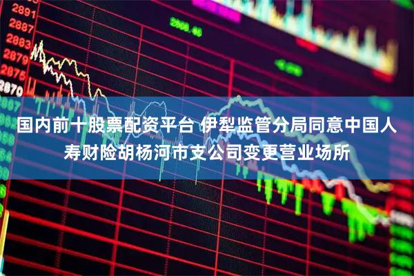国内前十股票配资平台 伊犁监管分局同意中国人寿财险胡杨河市支公司变更营业场所