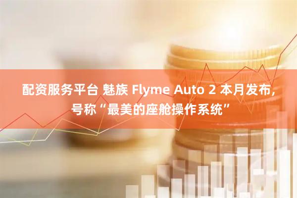 配资服务平台 魅族 Flyme Auto 2 本月发布, 号称“最美的座舱操作系统”