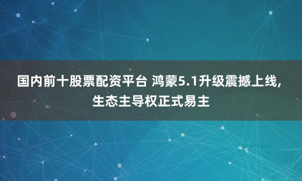 国内前十股票配资平台 鸿蒙5.1升级震撼上线, 生态主导权正式易主