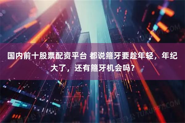国内前十股票配资平台 都说箍牙要趁年轻，年纪大了，还有箍牙机会吗？