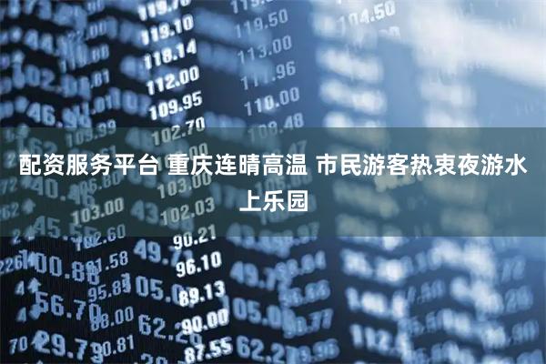 配资服务平台 重庆连晴高温 市民游客热衷夜游水上乐园