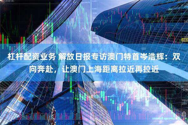 杠杆配资业务 解放日报专访澳门特首岑浩辉：双向奔赴，让澳门上海距离拉近再拉近