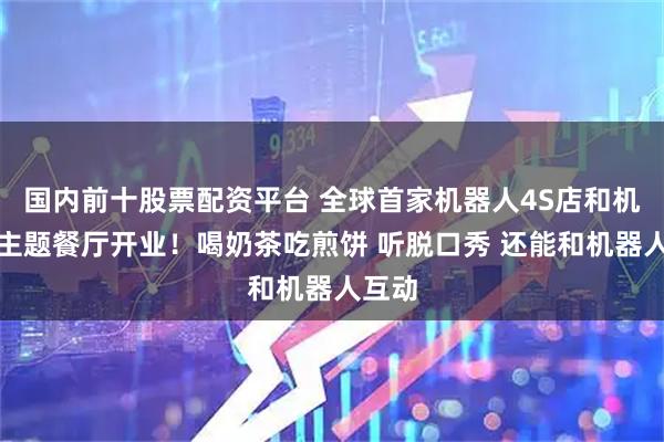 国内前十股票配资平台 全球首家机器人4S店和机器人主题餐厅开业！喝奶茶吃煎饼 听脱口秀 还能和机器人互动