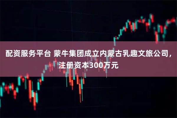 配资服务平台 蒙牛集团成立内蒙古乳趣文旅公司，注册资本300万元