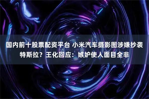 国内前十股票配资平台 小米汽车摄影图涉嫌抄袭特斯拉？王化回应：嫉妒使人面目全非