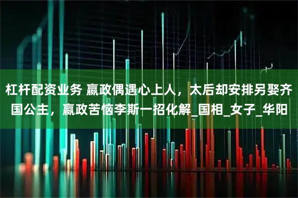 杠杆配资业务 嬴政偶遇心上人，太后却安排另娶齐国公主，嬴政苦恼李斯一招化解_国相_女子_华阳