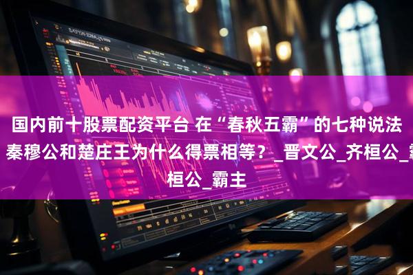 国内前十股票配资平台 在“春秋五霸”的七种说法中，秦穆公和楚庄王为什么得票相等？_晋文公_齐桓公_霸主
