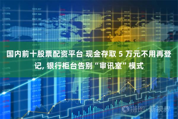 国内前十股票配资平台 现金存取 5 万元不用再登记, 银行柜台告别“审讯室”模式