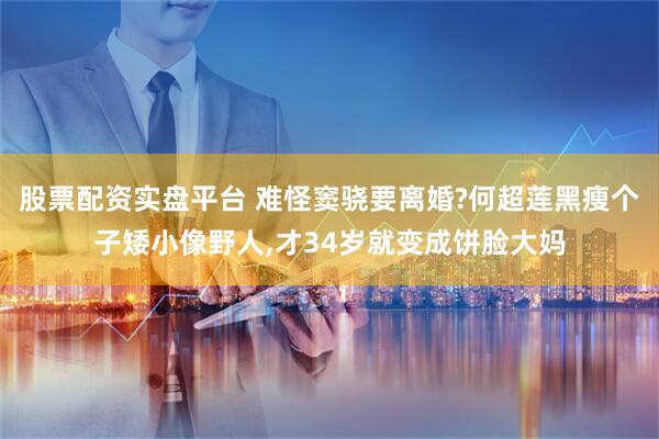 股票配资实盘平台 难怪窦骁要离婚?何超莲黑瘦个子矮小像野人,才34岁就变成饼脸大妈