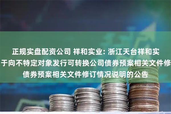 正规实盘配资公司 祥和实业: 浙江天台祥和实业股份有限公司关于向不特定对象发行可转换公司债券预案相关文件修订情况说明的公告