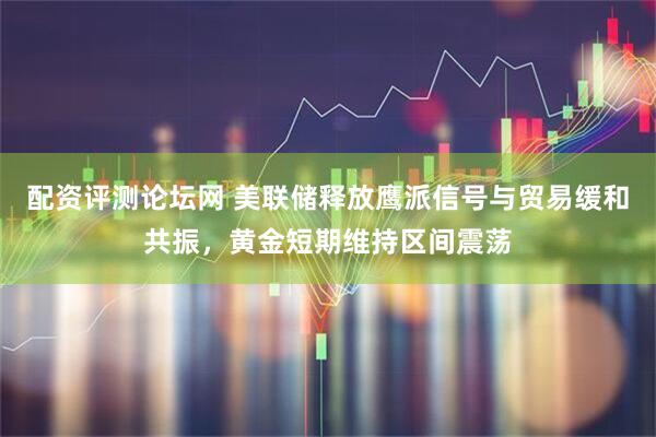 配资评测论坛网 美联储释放鹰派信号与贸易缓和共振，黄金短期维持区间震荡