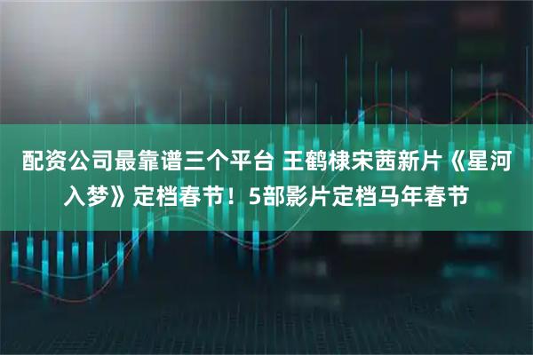 配资公司最靠谱三个平台 王鹤棣宋茜新片《星河入梦》定档春节！5部影片定档马年春节