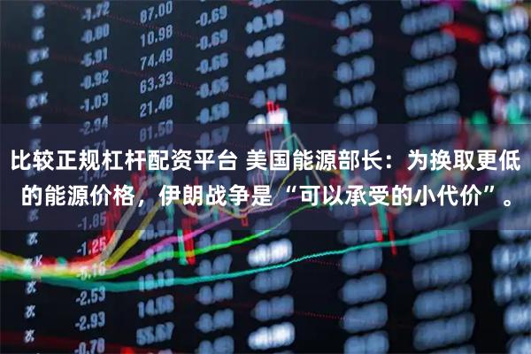 比较正规杠杆配资平台 美国能源部长：为换取更低的能源价格，伊朗战争是 “可以承受的小代价”。