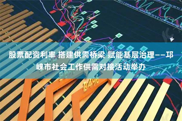 股票配资利率 搭建供需桥梁 赋能基层治理——邛崃市社会工作供需对接活动举办