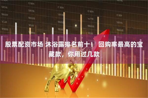 股票配资市场 沐浴露排名前十！ 回购率最高的宝藏款，你用过几款