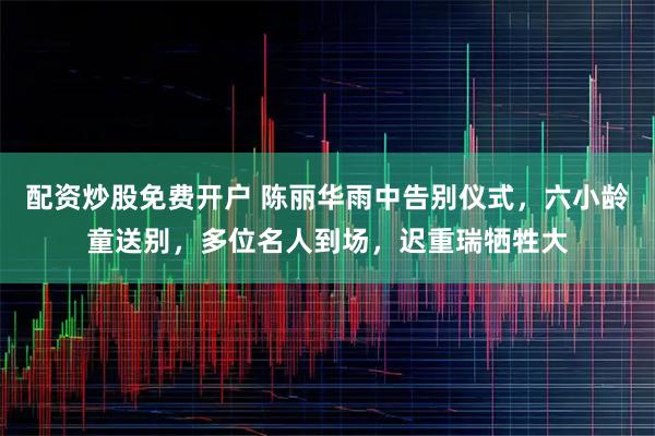 配资炒股免费开户 陈丽华雨中告别仪式，六小龄童送别，多位名人到场，迟重瑞牺牲大