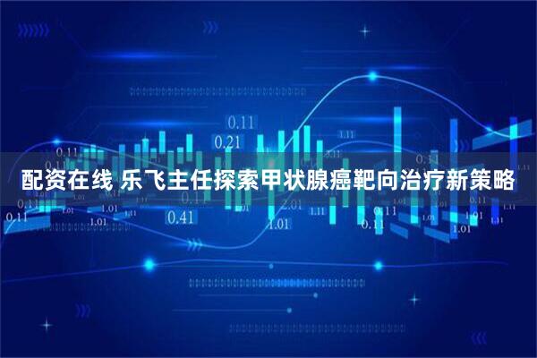 配资在线 乐飞主任探索甲状腺癌靶向治疗新策略