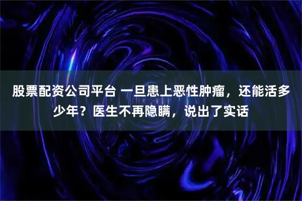 股票配资公司平台 一旦患上恶性肿瘤，还能活多少年？医生不再隐瞒，说出了实话